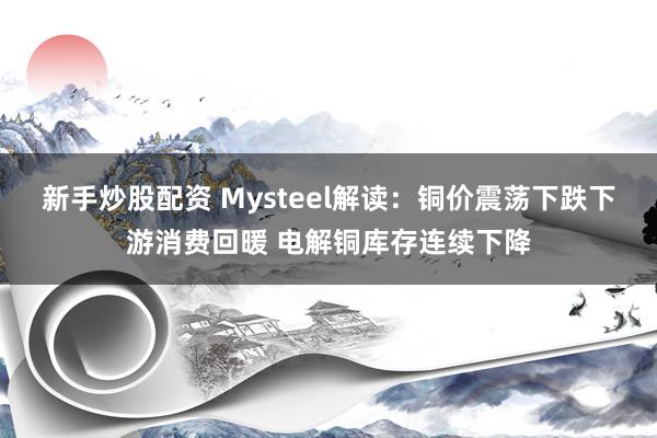 新手炒股配资 Mysteel解读：铜价震荡下跌下游消费回暖 电解铜库存连续下降