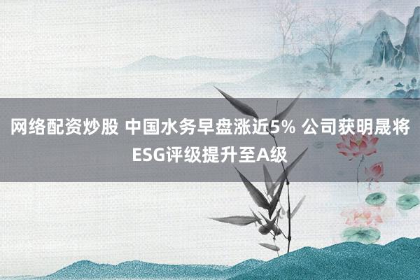 网络配资炒股 中国水务早盘涨近5% 公司获明晟将ESG评级提升至A级