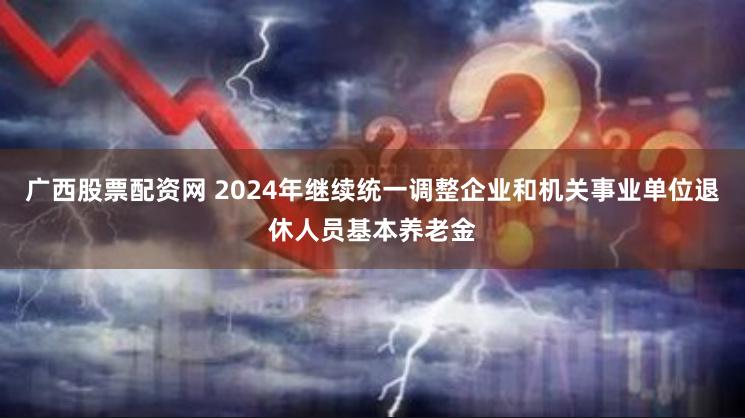 广西股票配资网 2024年继续统一调整企业和机关事业单位退休人员基本养老金