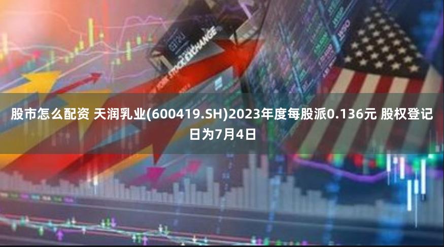 股市怎么配资 天润乳业(600419.SH)2023年度每股派0.136元 股权登记日为7月4日