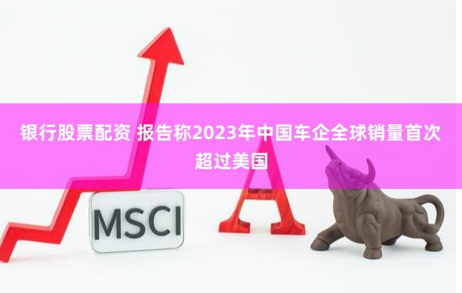 银行股票配资 报告称2023年中国车企全球销量首次超过美国