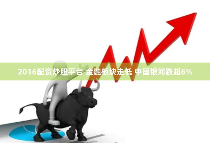 2016配资炒股平台 金融板块走低 中国银河跌超6%