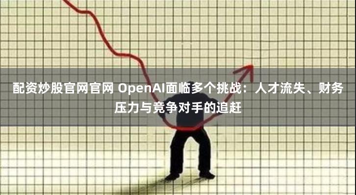 配资炒股官网官网 OpenAI面临多个挑战：人才流失、财务压力与竞争对手的追赶