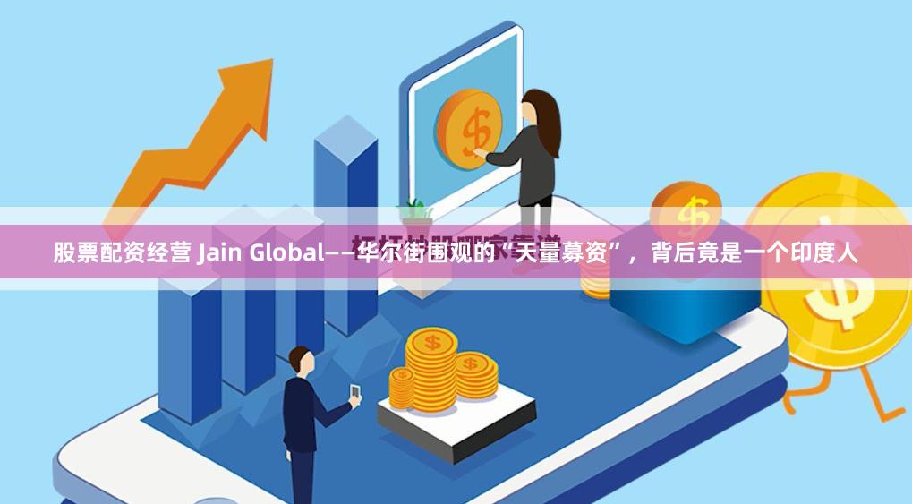 股票配资经营 Jain Global——华尔街围观的“天量募资”，背后竟是一个印度人