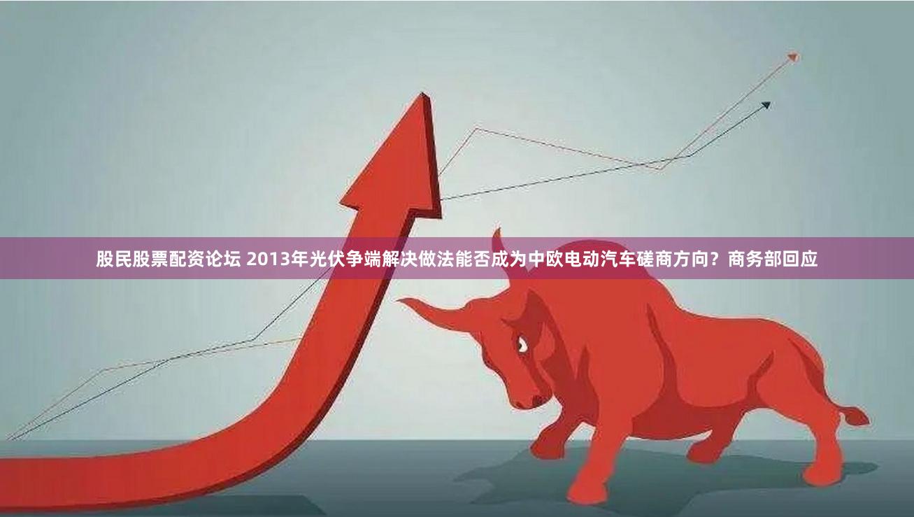 股民股票配资论坛 2013年光伏争端解决做法能否成为中欧电动汽车磋商方向？商务部回应